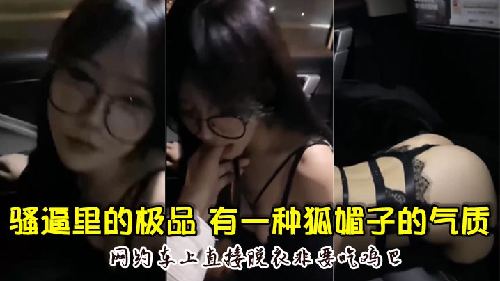 骚逼里的极品颜值超高骚的厉害有一种狐媚子的气质网约车上直接脱衣非要吃鸡巴